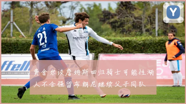 费舍尔谈詹姆斯回归骑士可能性湖人不会强留布朗尼继续父子同队