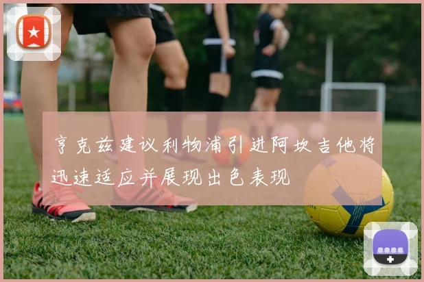 亨克兹建议利物浦引进阿坎吉他将迅速适应并展现出色表现