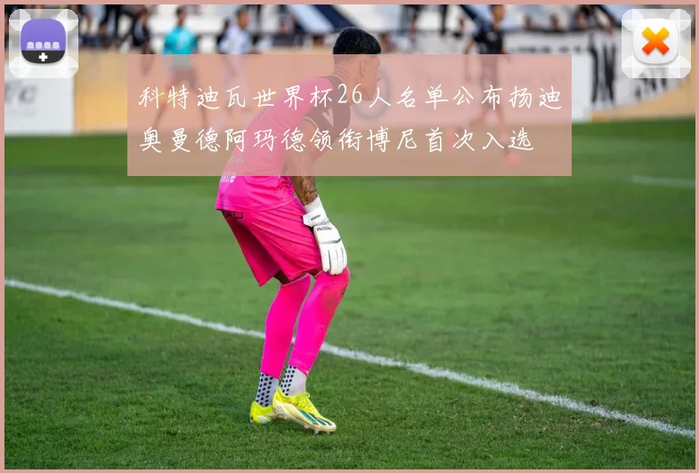 科特迪瓦世界杯26人名单公布扬迪奥曼德阿玛德领衔博尼首次入选