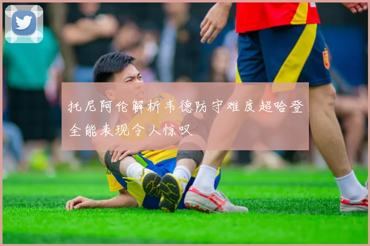 托尼阿伦解析韦德防守难度超哈登全能表现令人惊叹