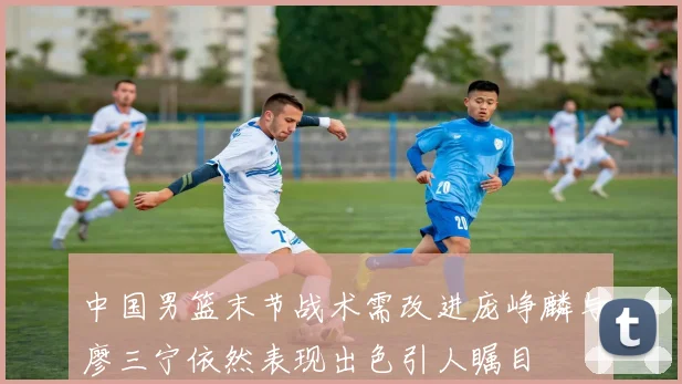 中国男篮末节战术需改进庞峥麟与廖三宁依然表现出色引人瞩目
