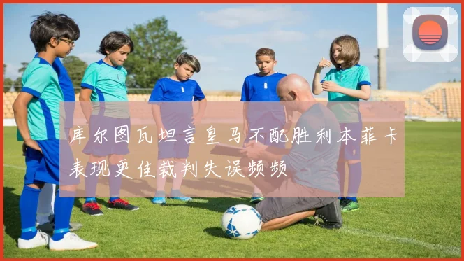 库尔图瓦坦言皇马不配胜利本菲卡表现更佳裁判失误频频