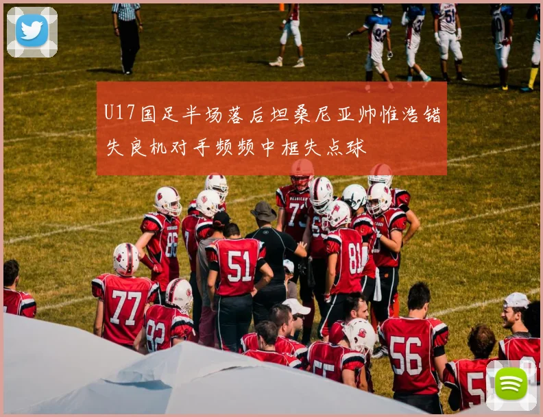 U17国足半场落后坦桑尼亚帅惟浩错失良机对手频频中框失点球