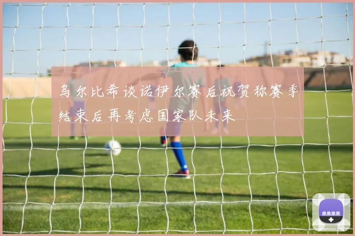 乌尔比希谈诺伊尔赛后祝贺称赛季结束后再考虑国家队未来