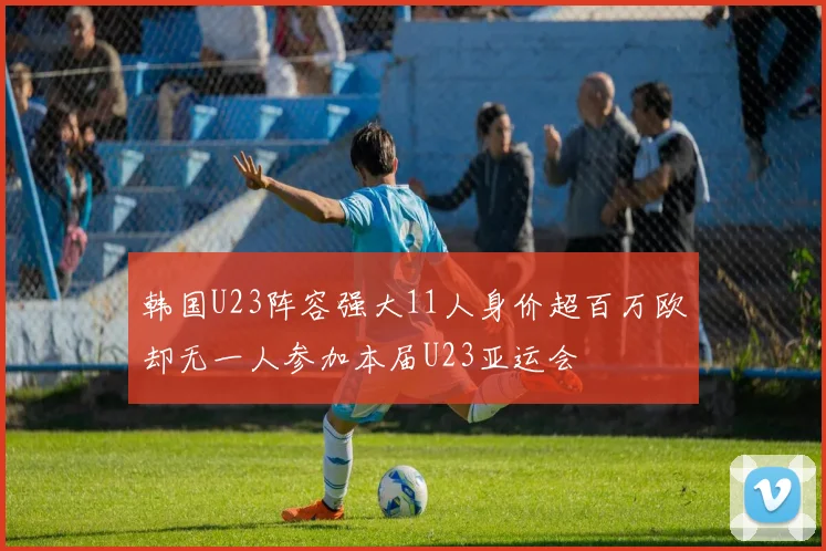 韩国U23阵容强大11人身价超百万欧却无一人参加本届U23亚运会
