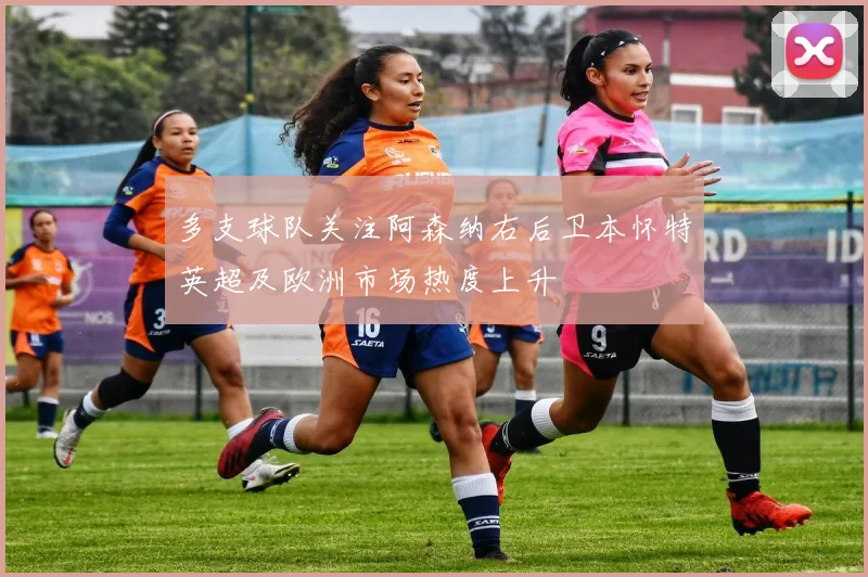 多支球队关注阿森纳右后卫本怀特英超及欧洲市场热度上升