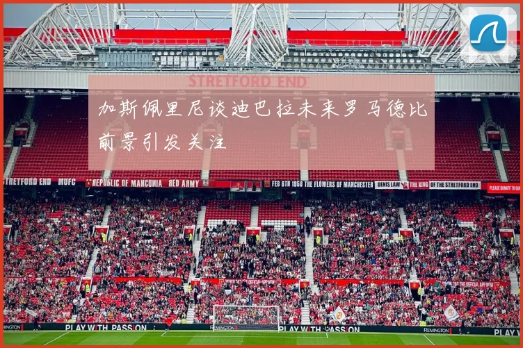 加斯佩里尼谈迪巴拉未来罗马德比前景引发关注