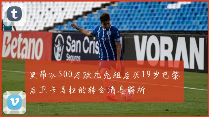 里昂以500万欧元先租后买19岁巴黎后卫卡马拉的转会消息解析
