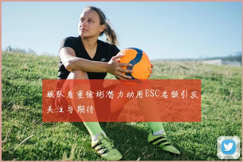 狼队看重徐彬潜力动用ESC名额引发关注与期待