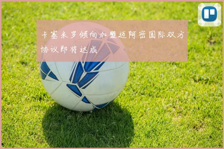 卡塞米罗倾向加盟迈阿密国际双方协议即将达成
