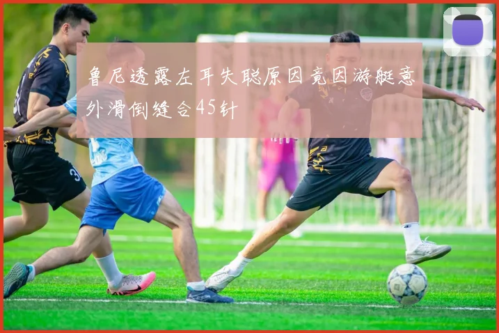 鲁尼透露左耳失聪原因竟因游艇意外滑倒缝合45针