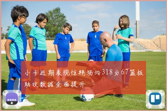 小卡近期表现惊艳场均318分67篮板助攻数据全面提升