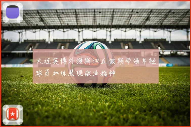 大连英博外援斯坦丘假期带领年轻球员加练展现敬业精神
