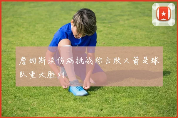 詹姆斯谈伤病挑战称击败火箭是球队重大胜利