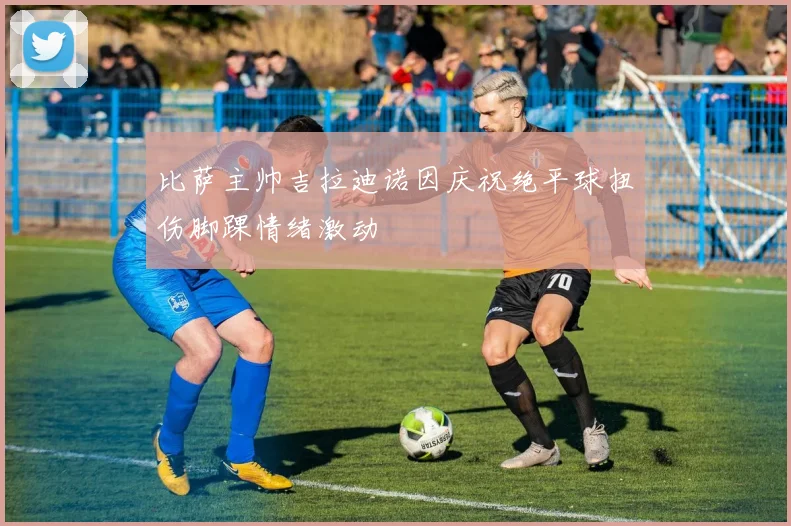 比萨主帅吉拉迪诺因庆祝绝平球扭伤脚踝情绪激动